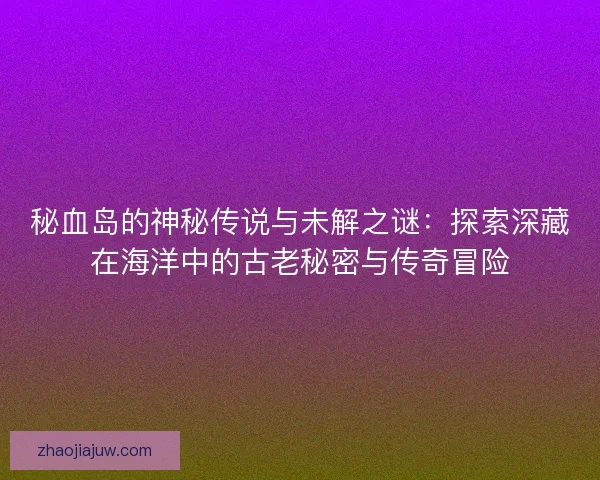 秘血岛的神秘传说与未解之谜：探索深藏在海洋中的古老秘密与传奇冒险