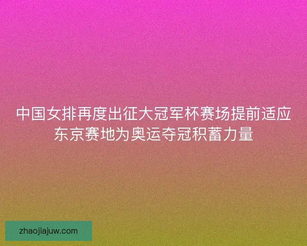 中国女排再度出征大冠军杯赛场提前适应东京赛地为奥运夺冠积蓄力量