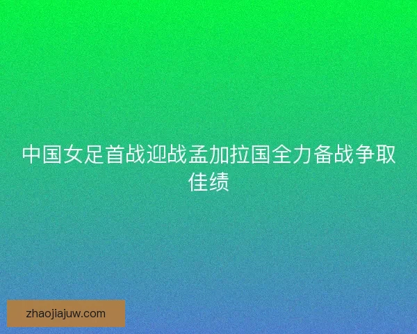 中国女足首战迎战孟加拉国全力备战争取佳绩