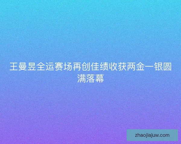 王曼昱全运赛场再创佳绩收获两金一银圆满落幕